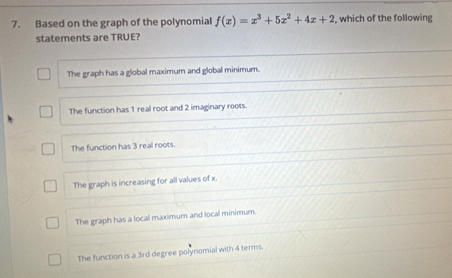 Based on the graph of the polynomial f(x)=x^3+5x^2+4x+2 , which of the following
statements are TRUE?
The graph has a global maximum and global minimum.
The function has 1 real root and 2 imaginary roots.
The function has 3 real roots.
The graph is increasing for all values of x.
The graph has a local maximum and local minimum.
The function is a 3rd degree polynomial with 4 terms.