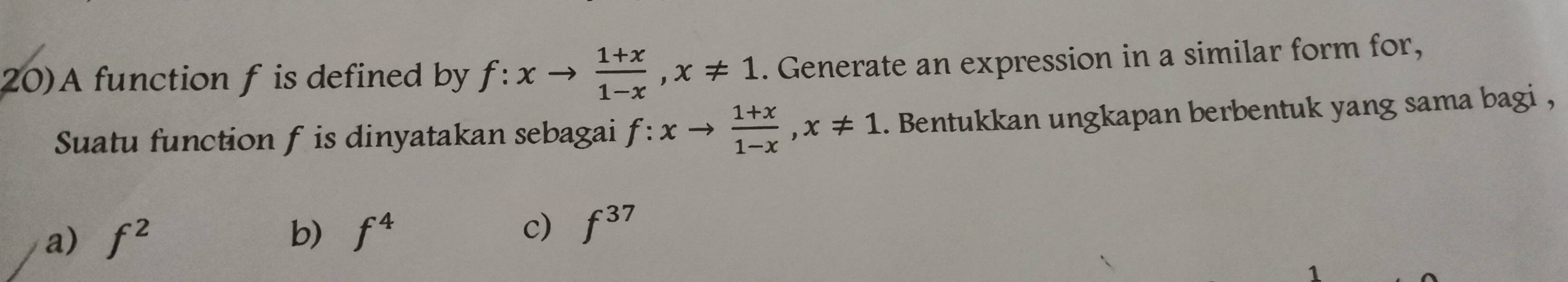 20)A function f is defined by f:xto  (1+x)/1-x , x!= 1. Generate an expression in a similar form for,
Suatu function f is dinyatakan sebagai f:xto  (1+x)/1-x , x!= 1. Bentukkan ungkapan berbentuk yang sama bagi ,
a) f^2 b) f^4
c) f^(37)