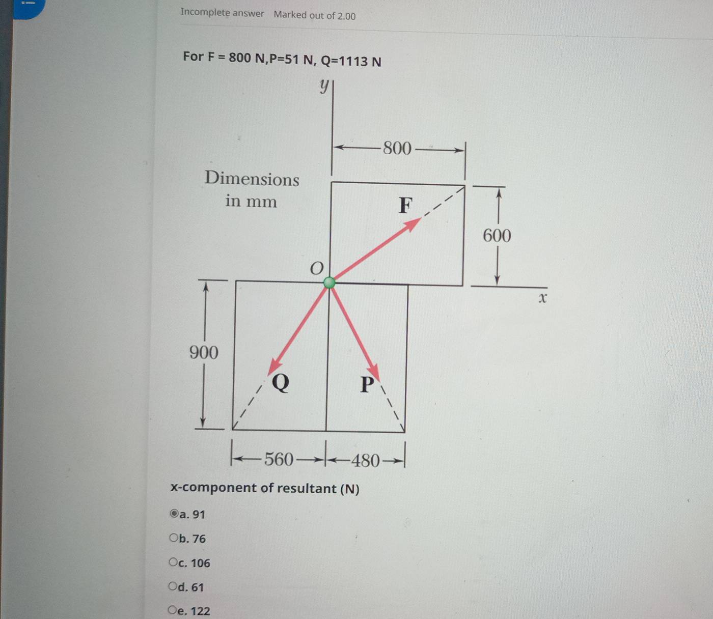 Incomplete answer Marked out of 2.00
For F=800N, P=51N, Q=1113N
x -component of resultant (N)
a. 91
b. 76
c. 106
d. 61
e. 122