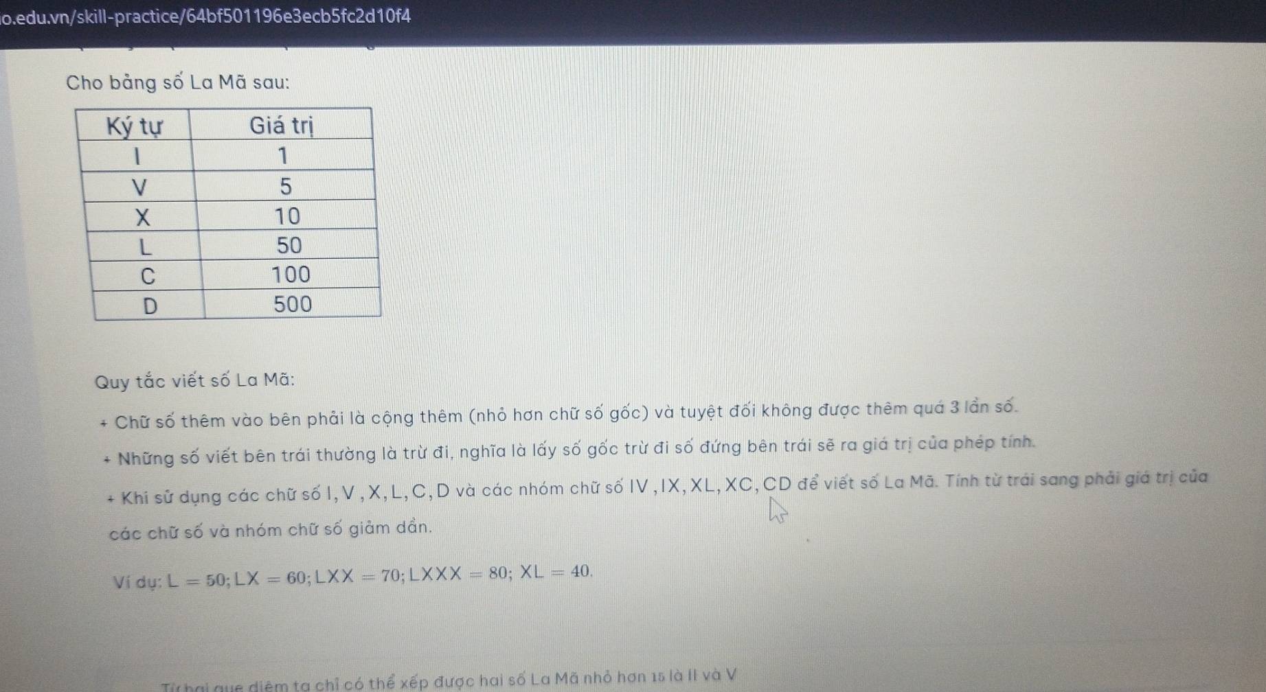 Cho bảng số La Mã sau: 
Quy tắc viết số La Mã: 
+ Chữ số thêm vào bên phải là cộng thêm (nhỏ hơn chữ số gốc) và tuyệt đối không được thêm quá 3 lần số. 
+ Những số viết bên trái thường là trừ đi, nghĩa là lấy số gốc trừ đi số đứng bên trái sẽ ra giá trị của phép tính. 
- Khi sử dụng các chữ số I,V , X, L, C, D và các nhóm chữ số IV ,IX,XL, XC, CD để viết số La Mã. Tính từ trải sang phải giá trị của 
các chữ số và nhóm chữ số giảm dần. 
Ví dụ: L=50; LX=60; LXX=70; LXXX=80; XL=40. 
Từ hai que diệm ta chỉ có thể xếp được hai số La Mã nhỏ hơn 15 là II và V
