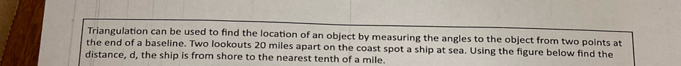 Triangulation can be used to find the location of an object by measuring the angles to the object from two points at 
the end of a baseline. Two lookouts 20 miles apart on the coast spot a ship at sea. Using the figure below find the 
distance, d, the ship is from shore to the nearest tenth of a mile.