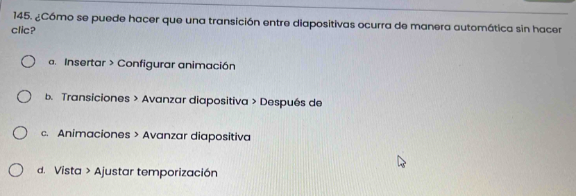 ¿Cómo se puede hacer que una transición entre diapositivas ocurra de manera automática sin hacer
clic?
a. Insertar > Configurar animación
b. Transiciones > Avanzar diapositiva > Después de
c. Animaciones > Avanzar diapositiva
d. Vista > Ajustar temporización