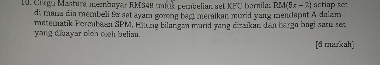 Cikgu Mastura membayar RM648 untuk pembelian set KFC bernilai RM(5x-2) setiap set 
di mana dia membeli 9x set ayam goreng bagi meraikan murid yang mendapat A dalam 
matematik Percubaan SPM. Hitung bilangan murid yang diraikan dan harga bagi satu set 
yang dibayar oleh oleh beliau. 
[6 markah]