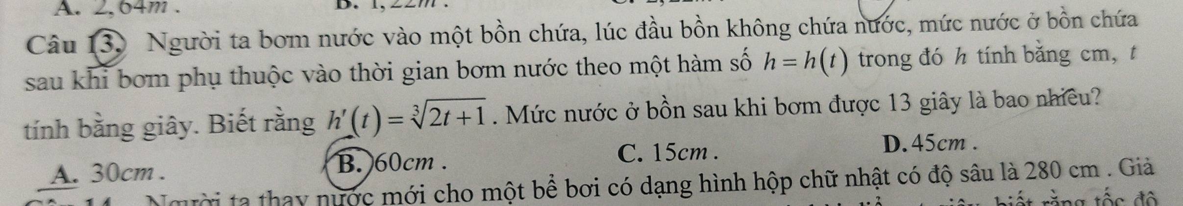 A. 2, 64m.
D. l.
Câu 130 Người ta bom nước vào một bồn chứa, lúc đầu bồn không chứa nước, mức nước ở bồn chứa
sau khi bơm phụ thuộc vào thời gian bơm nước theo một hàm số h=h(t) trong đó h tính băng cm, t
tính bằng giây. Biết rằng h'(t)=sqrt[3](2t+1). Mức nước ở bồn sau khi bơm được 13 giây là bao nhiều?
A. 30cm. B. 60cm.
C. 15cm.
D. 45cm.
Người ta thay nước mới cho một bể bơi có dạng hình hộp chữ nhật có độ sâu là 280 cm. Giả
rằng tốc độ