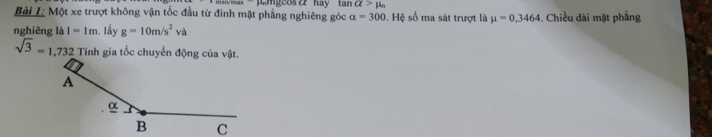 μmgcosα hay tan alpha >mu _n
Bài L: Một xe trượt không vận tốc đầu từ đỉnh mặt phẳng nghiêng góc alpha =300.F Hệ số ma sát trượt là mu =0,3464 -. Chiều dài mặt phẳng 
nghiêng là I=1m. Iấy g=10m/s^2va
sqrt(3)=1,732 Tính gia tốc chuyển động của vật.