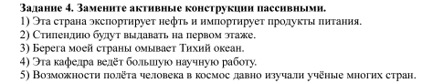 Задание 4. Заменнте активные конструкиии пассивньми. 
1) Эта страна эксπортирует нефτь и импортируеτ πролуκτы πнтания. 
2) Стиленднюо будут выдавать на первом этаже. 
3) Берeга моей страны омывает Τихий океан. 
4) Эта κафелра велёτ больиуюо научнуюо рабσту 
5) Возможности πолёта человекав космос давно изучали учёные многих стран.