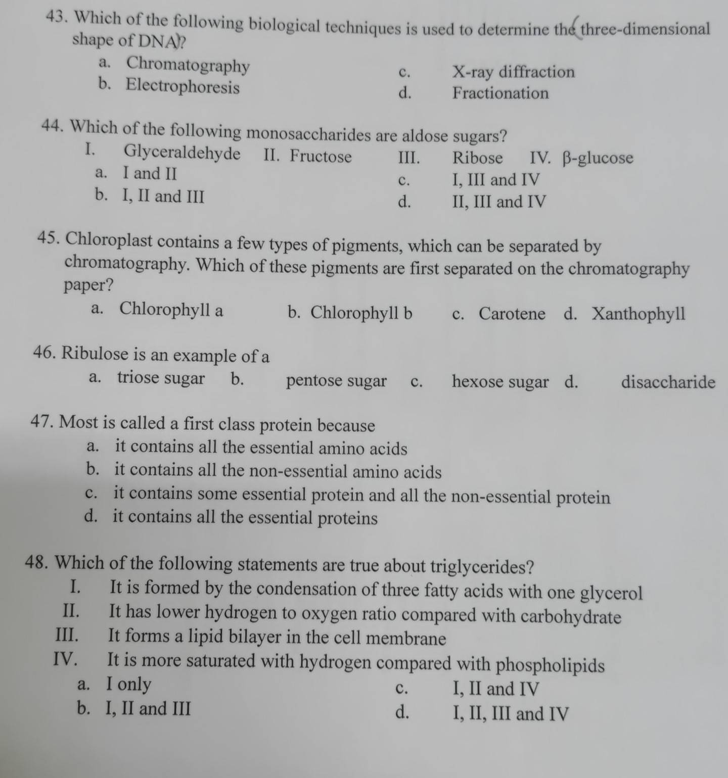 Which of the following biological techniques is used to determine the three-dimensional
shape of DNA?
a. Chromatography
c. X-ray diffraction
b. Electrophoresis
d. Fractionation
44. Which of the following monosaccharides are aldose sugars?
I. Glyceraldehyde II. Fructose III. Ribose IV. β -glucose
a. I and II
c. I, III and IV
b. I, II and III
d. II, III and IV
45. Chloroplast contains a few types of pigments, which can be separated by
chromatography. Which of these pigments are first separated on the chromatography
paper?
a. Chlorophyll a b. Chlorophyll b c. Carotene d. Xanthophyll
46. Ribulose is an example of a
a. triose sugar b. pentose sugar c. hexose sugar d. disaccharide
47. Most is called a first class protein because
a. it contains all the essential amino acids
b. it contains all the non-essential amino acids
c. it contains some essential protein and all the non-essential protein
d. it contains all the essential proteins
48. Which of the following statements are true about triglycerides?
I. It is formed by the condensation of three fatty acids with one glycerol
II. It has lower hydrogen to oxygen ratio compared with carbohydrate
III. It forms a lipid bilayer in the cell membrane
IV. It is more saturated with hydrogen compared with phospholipids
a. I only c. I, II and IV
b. I, II and III d. I, II, III and IV