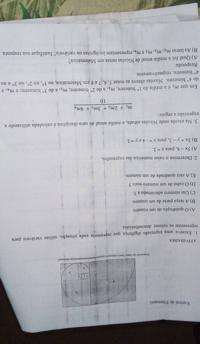 Espiral de Fibonacci 
5 
B 
i 
3 
2 
Disponível em: https://www.infoescola.com/matematica/sequencia-de-fibonacei/ 
ATIVIDADES 
1. Escreva uma expressão algébrica que represente cada situação, utilize variáveis para 
representar os valores desconhecidos. 
A) O quádruplo de um número. 
B) A terça parte de um número. 
C) Um número adicionado a 3. 
D) O cubo de um número mais 5 
E) A raiz quadrada de um número. 
2. Determine o valor numérico das expressões. 
A) 5x-4 , para x=2. 
B) 3x+y-2 , para x=-4 y=3. 
3. Na escola onde Nícolas estuda, a média anual de uma disciplina é calculada utilizando a 
expressão a seguir:
frac m_1+2m_2+3m_3+4m_410
Em que m_1 é a média do 1° bimestre, m_2, a do 2° bimestre; m_3 a do 3° bimestre; e m_4 a 
do 4° bimestre. Nicolas obteve as notas 5, 6, 7 e 8 em Matemática, no 1° , no 2°, no 3° e no
4° bimestre, respectivamente. 
Responda: 
A) Qual foi a média anual de Nicolas nessa em Matemática? 
B) As letras m_1, m_2, m_3 e m_4 , representam incógnitas ou variáveis? Justifique sua resposta.