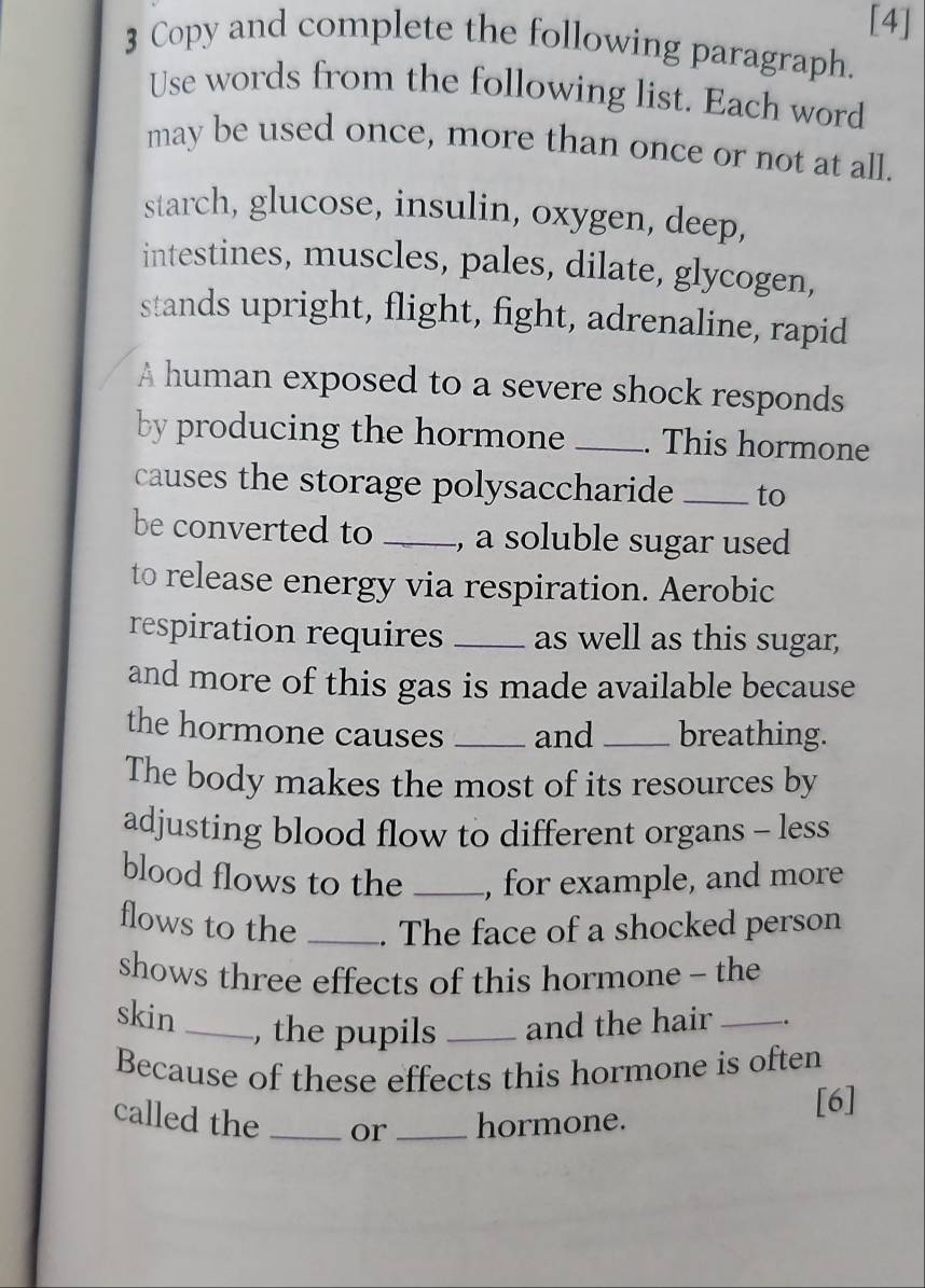 [4] 
3 Copy and complete the following paragraph. 
Use words from the following list. Each word 
may be used once, more than once or not at all. 
starch, glucose, insulin, oxygen, deep, 
intestines, muscles, pales, dilate, glycogen, 
stands upright, flight, fight, adrenaline, rapid 
A human exposed to a severe shock responds 
by producing the hormone _. This hormone 
causes the storage polysaccharide _to 
be converted to _, a soluble sugar used 
to release energy via respiration. Aerobic 
respiration requires _as well as this sugar, 
and more of this gas is made available because 
the hormone causes _and _breathing. 
The body makes the most of its resources by 
adjusting blood flow to different organs - less 
blood flows to the _, for example, and more 
flows to the _. The face of a shocked person 
shows three effects of this hormone - the 
skin_ 
, the pupils _and the hair _. 
Because of these effects this hormone is often 
called the _or _hormone. [6]