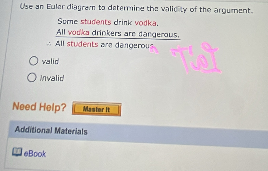 Use an Euler diagram to determine the validity of the argument.
Some students drink vodka.
All vodka drinkers are dangerous.
∴ All students are dangerous.
valid
invalid
Need Help? Master it
Additional Materials
eBook