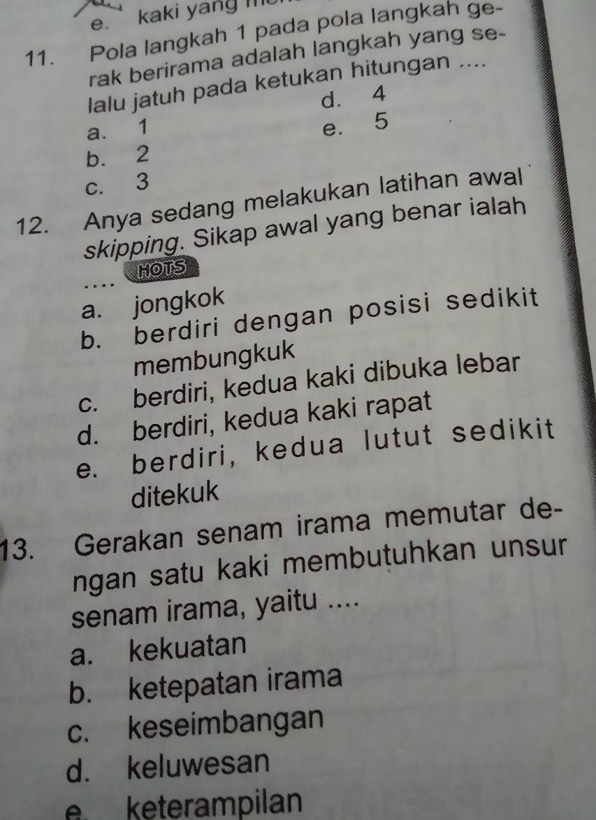 kaki yang mt
11. Pola langkah 1 pada pola langkah ge-
rak berirama adalah langkah yang se-
lalu jatuh pada ketukan hitungan ....
d. 4
a. 1
e. 5
b. 2
c. 3
12. Anya sedang melakukan latihan awal
skipping. Sikap awal yang benar ialah
HOTS
.
a. jongkok
b. berdiri dengan posisi sedikit
membungkuk
c. berdiri, kedua kaki dibuka lebar
d. berdiri, kedua kaki rapat
e. berdiri, kedua lutut sedikit
ditekuk
13. Gerakan senam irama memutar de-
ngan satu kaki membutuhkan unsur
senam irama, yaitu ....
a. kekuatan
b. ketepatan irama
c. keseimbangan
d. keluwesan
e keterampilan