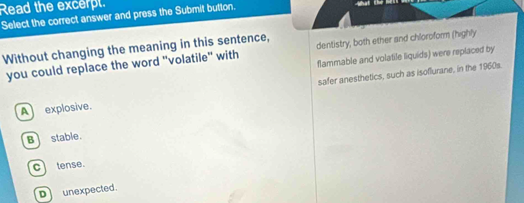 Read the excerpt.
Select the correct answer and press the Submit button. that the hel 
Without changing the meaning in this sentence,
you could replace the word "volatile" with dentistry, both ether and chloroform (highly
flammable and volatile liquids) were replaced by
safer anesthetics, such as isoflurane, in the 1960s.
Aexplosive.
B stable.
c tense.
D unexpected.