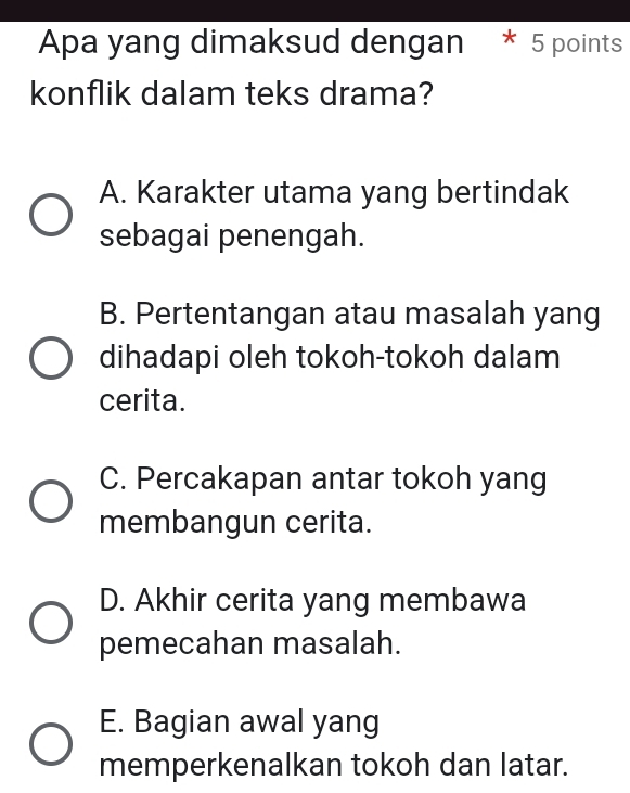 Apa yang dimaksud dengan * 5 points
konflik dalam teks drama?
A. Karakter utama yang bertindak
sebagai penengah.
B. Pertentangan atau masalah yang
dihadapi oleh tokoh-tokoh dalam
cerita.
C. Percakapan antar tokoh yang
membangun cerita.
D. Akhir cerita yang membawa
pemecahan masalah.
E. Bagian awal yang
memperkenalkan tokoh dan latar.