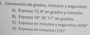 Conversión de grados, minutos y segundos:
A) Expresa 72.4° en grados y minutos.
B) Expresa 16°28'17'' en grados.
C) Expresa en minutos y segundos (4/9)^circ 
D) Expresa en minutos (1/3)^circ 