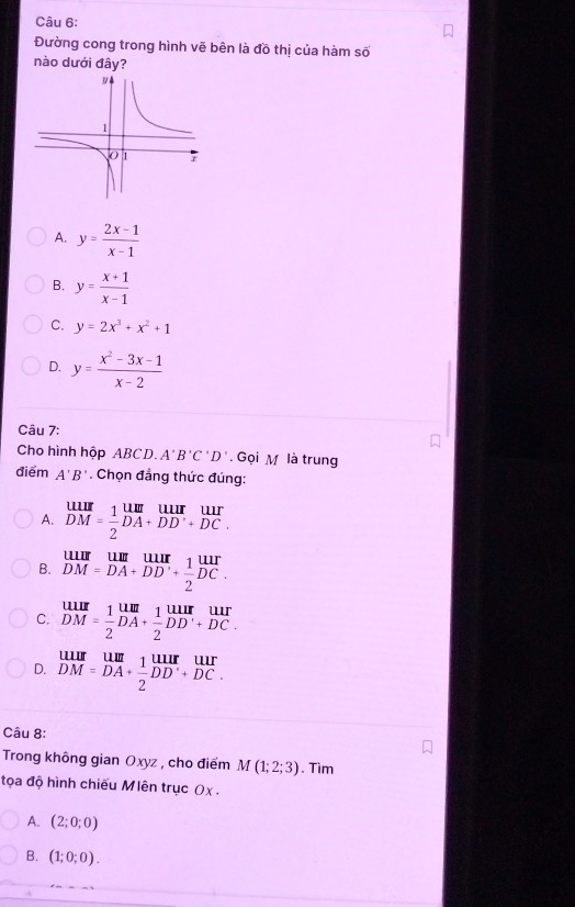 Đường cong trong hình vẽ bên là đồ thị của hàm số
nào dưới đây?
A. y= (2x-1)/x-1 
B. y= (x+1)/x-1 
C. y=2x^3+x^2+1
D. y= (x^2-3x-1)/x-2 
Câu 7:
Cho hình hộp ABCD. A'B'C'D'. Gọi M là trung
điểm A'B'. Chọn đẳng thức đúng:
A. beginarrayr uur DMendarray = 1/2 beginarrayr uur DAendarray beginarrayr uur DDendarray beginarrayr uur +DCendarray
B. beginarrayr uur DM=DAendarray beginarrayr uur DAendarray beginarrayr uur endarray beginarrayr UI endarray
C. beginarrayr uur DMendarray = 1/2 beginarrayr uur DAendarray + 1/2 beginarrayr uur DDendarray beginarrayr uur +DCendarray
D. beginarrayr uur DMendarray beginarrayr uur DAendarray beginarrayr 1frac UAendarray beginarrayr uur overline 2endarray beginarrayr uur Dendarray 
Câu 8:
Trong không gian Oxyz , cho điểm N M(1;2;3). Tìm
tọa độ hình chiếu Mlên trục Ox .
A. (2;0;0)
B. (1;0;0).