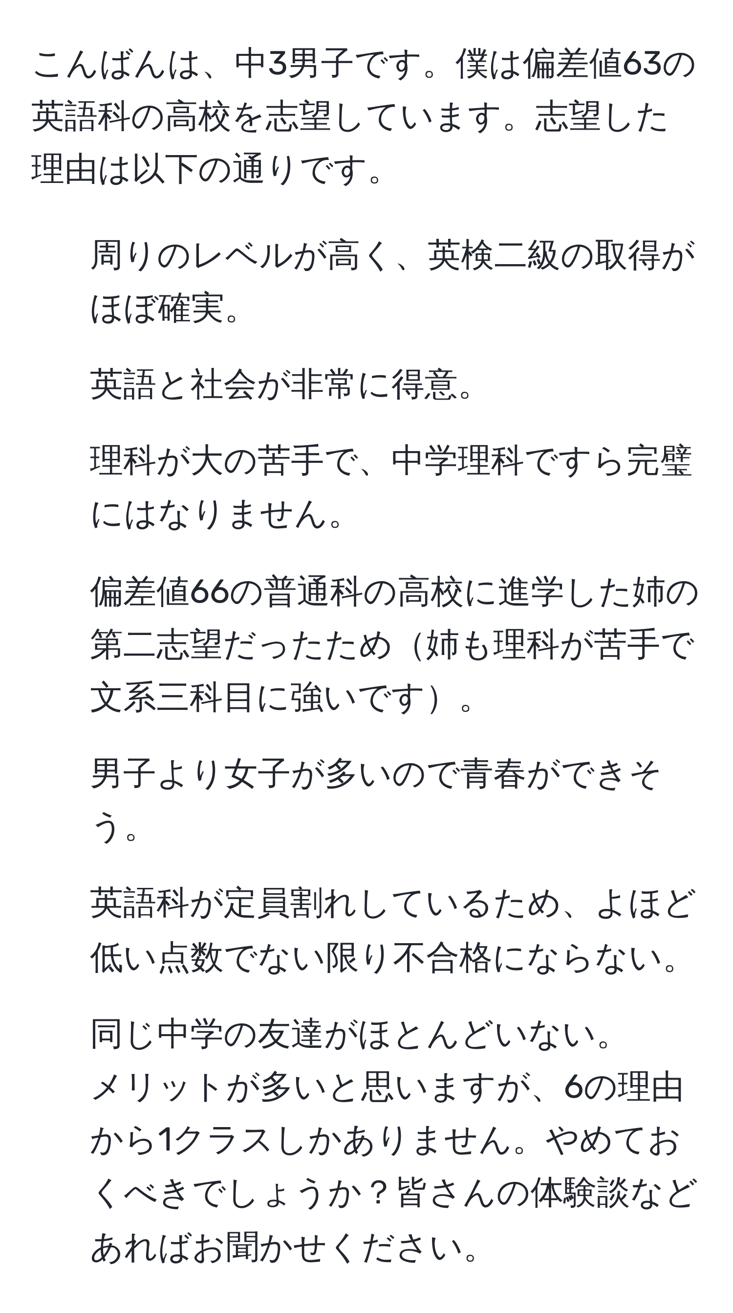 こんばんは、中3男子です。僕は偏差値63の英語科の高校を志望しています。志望した理由は以下の通りです。
1. 周りのレベルが高く、英検二級の取得がほぼ確実。
2. 英語と社会が非常に得意。
3. 理科が大の苦手で、中学理科ですら完璧にはなりません。
4. 偏差値66の普通科の高校に進学した姉の第二志望だったため姉も理科が苦手で文系三科目に強いです。
5. 男子より女子が多いので青春ができそう。
6. 英語科が定員割れしているため、よほど低い点数でない限り不合格にならない。
7. 同じ中学の友達がほとんどいない。
メリットが多いと思いますが、6の理由から1クラスしかありません。やめておくべきでしょうか？皆さんの体験談などあればお聞かせください。