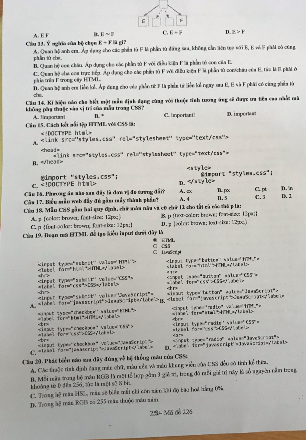 C. E+F
A. E F B. Esim F D. E>F
Câu 13. Ý nghĩa của bộ chọn E+F là gì?
A. Quan hệ anh em. Áp dụng cho các phần tử F là phần tử đứng sau, không cần liên tục với E, E và F phải có cùng
phần tử cha.
B. Quan hệ con cháu. Áp dụng cho các phần tử F với điều kiện F là phần tử con của E.
C. Quan hệ cha con trực tiếp. Áp dụng cho các phần tử F với điều kiện F là phần tử con/cháu của E, tức là E phải ở
phía trên F trong cây HTML.
D. Quan hệ anh em liền kề. Áp dụng cho các phần tử F là phần tử liền kề ngay sau E, E và F phải có cùng phần tử
cha.
Câu 14. Kí hiệu nào cho biết một mẫu định dạng cùng với thuộc tính tương ứng sẽ được ưu tiên cao nhất mà
không phụ thuộc vào vị trí của mẫu trong CSS?
A. !important B. * C. important! D. important
Câu 15. Cách kết nối tệp HTML với CSS là:

A. ∠ L ink sr c='' styles.CSS'' re l='' stylesheet" type =''text/csc^(11)

V "styles.css" rel="stylesheet" t ype=''text/csc ''?
B.

@import "styles.css"; @import "styles.css";
c. D.
Câu 16. Phương án nào sau đây là đơn vị đo tương đối? A. ex B. px C. pt D. in
Câu 17. Biểu mẫu web đầy đủ gồm mấy thành phần? A. 4 B. 5 C. 3 D. 2
Câu 18. Mẫu CSS gồm hai quy định, chữ màu nâu và cỡ chữ 12 cho tất cả các thẻ p là:
A. p color: brown; font-size: 12px; B. p text-color: brown; font-size: 12px;
C. p font-color: brown; font-size: 12px; D. p color: brown; text-size: 12px;
Câu 19. Đoạn mã HTML đễ tạo kiểu input dưới đây là
HTML
CSS
JavaScript
type='' but uttan ''

type='' ' s ubm: it'' valu e=''P T 1L''> tor= htmtm^>>HTML valu e=''HTM L">

r=' 'ht m¹ l''>H TML

type='' bu t t' tan '' va lue=''CSS''>

e='' subm: it'' va ue=''CSS''>

or='' css ''>CSS r='' C s''>CSS

e='' subm it'' valu e='' "JavaScript"> e=' 'but tan '' valu e='' 'JavaScript'>
A. =''1 javascrip t''>1 JavaScriptB. r='' javascrip t''>J JavaScript

ue='' 'HTML"> 10'' value="HTML":

or='' html">HTML r='' n tm l ''>H TML

=''CSS''>

e=' x'' va lue=''CSS''> e=' rad io'' value="CSS":
checkbo:
r='' cs 5''>CSS

r='' "css">CSS

e='' rad io'' valı e=' 'JavaScript">
C. JavaScript D. for='' javascrip t''>Ja vaScript
Câu 20. Phát biểu nào sau đây đúng về hệ thống màu của CSS:
A. Các thuộc tính định dạng màu chữ, màu nền và màu khung viền của CSS đều có tính kế thừa.
B. Mỗi màu trọng hệ màu RGB là một tổ hợp gồm 3 giá trị, trong đó mỗi giá trị này là số nguyên nằm trong
khoảng từ 0 đến 256, tức là một số 8 bit.
C. Trong hệ màu HSL, màu sẽ biến mất chi còn xám khi độ bão hoà bằng 0%.
D. Trong hệ màu RGB có 255 màu thuộc màu xám.
2/2 - Mã đề 226