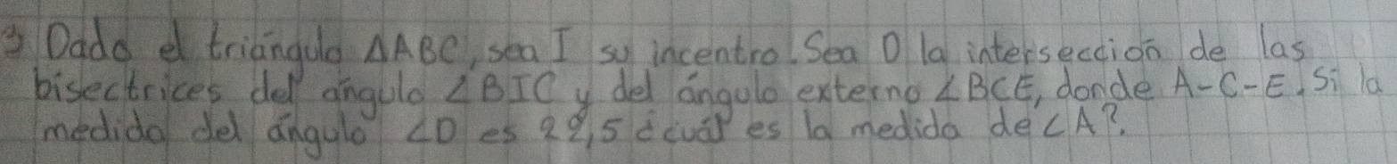 Dade d triangua △ ABC ,sea I so incentro. Sea O la intersection de las 
bisectrices del angula ∠ BIC del angulo externo ∠ BCE. donde A-C-E Si la 
medido del angule ∠ D es 29 5 dcuār es ld medida de ∠ A