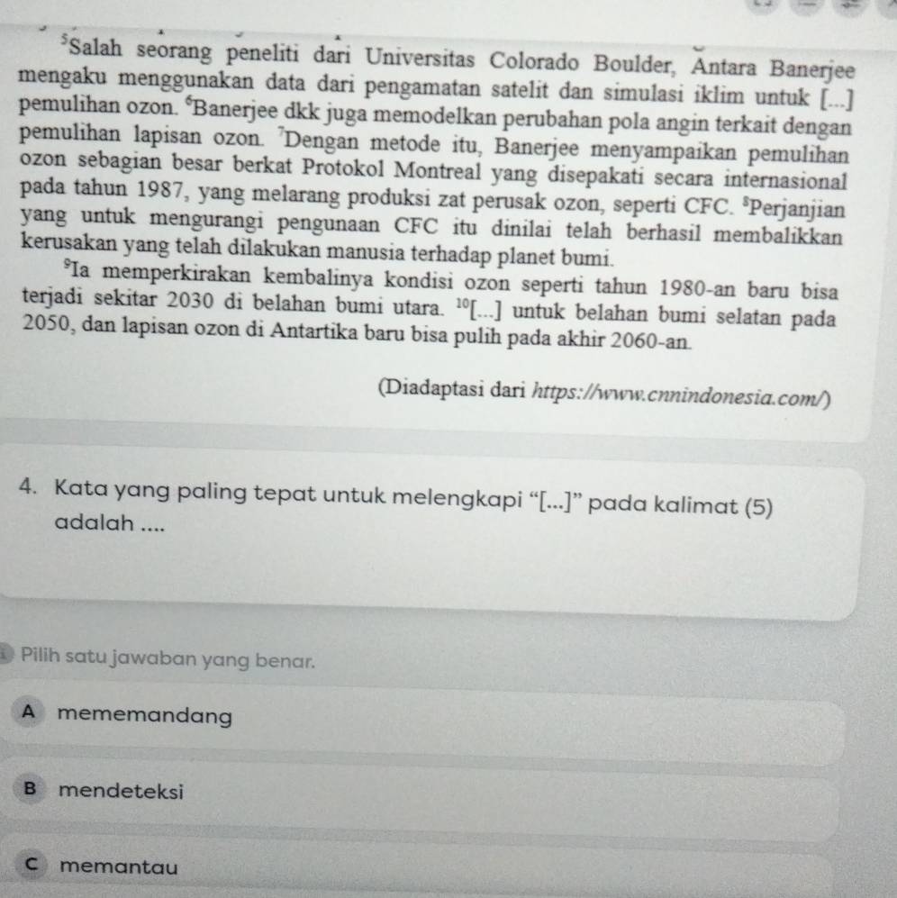 Salah seorang peneliti dari Universitas Colorado Boulder, Antara Banerjee
mengaku menggunakan data dari pengamatan satelit dan simulasi iklim untuk [...]
pemulihan ozon. ‘Banerjee dkk juga memodelkan perubahan pola angin terkait dengan
pemulihan lapisan ozon. 'Dengan metode itu, Banerjee menyampaikan pemulihan
ozon sebagian besar berkat Protokol Montreal yang disepakati secara internasional
pada tahun 1987, yang melarang produksi zat perusak ozon, seperti CFC. °Perjanjian
yang untuk mengurangi pengunaan CFC itu dinilai telah berhasil membalikkan
kerusakan yang telah dilakukan manusia terhadap planet bumi.
*Ia memperkirakan kembalinya kondisi ozon seperti tahun 1980-an baru bisa
terjadi sekitar 2030 di belahan bumi utara. ¹[...] untuk belahan bumi selatan pada
2050, dan lapisan ozon di Antartika baru bisa pulih pada akhir 2060-an.
(Diadaptasi dari https://www.cnnindonesia.com/)
4. Kata yang paling tepat untuk melengkapi “[...]” pada kalimat (5)
adalah ....
Pilih satu jawaban yang benar.
A mememandang
B mendeteksi
C memantau