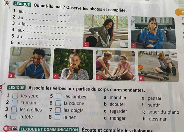 LEXIQUE Où ont-ils mal ? Observe les photos et complète.
1 au
LEXIQUE Associe les verbes aux parties du corps correspondantes.
1 les yeux 5 les jambes a marcher e penser
2 la main 6 la bouche b écouter f sentir
3 les oreilles 7 les doigts c regarder g jouer du piano
4 la tête 8 le nez d manger h dessiner
5-06 LEXIQUE ET COMMUNICATION Écoute et complète les dialogues