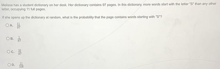 Melissa has a student dictionary on her desk. Her dictionary contains 97 pages. In this dictionary, more words start with the letter "S" than any other
letter, occupying 11 full pages.
If she opens up the dictionary at random, what is the probability that the page contains words starting with "S"?
A.  11/97 
B.  1/97 
C.  10/97 
D.  11/108 