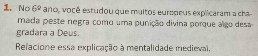 No 6^(_ circ) ano, você estudou que muitos europeus explicaram a cha- 
mada peste negra como uma punição divina porque algo desa- 
gradara a Deus. 
Relacione essa explicação à mentalidade medieval.