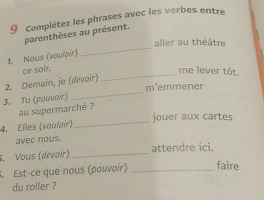 Complétez les phrases avec les verbes entre 
_ 
parenthèses au présent. 
aller au théâtre 
1. Nous (vouloir) 
_ 
ce soir. me lever tôt. 
2. Demain, je (devoir) 
m’emmener 
3. Tu (pouvoir) 
_ 
_ 
au supermarché ? 
jouer aux cartes 
4. Elles (vouloir) 
avec nous. 
attendre ici. 
. Vous (devoir)_ 
. Est-ce que nous (pouvoir)_ 
faire 
du roller ?