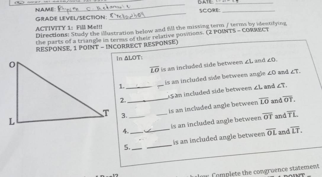 DATE:_ 
_ 
NAME: SCORE:_ 
GRADE LEVEL/SECTION: 
_ 
ACTIVITY 1: Fill Me!!! 
Directions: Study the illustration below and fill the missing term / terms by identifying 
the parts of a triangle in terms of their relative positions. (2 POINTS - CORRECT 
RESPONSE, 1 POINT - INCORRECT RESPONSE) 
In ΔLOT :
overline LO is an included side between ∠ L and ∠ O. 
1. _is an included side between angle ∠ O
and ∠ T. 
2._ iSan included side between ∠ L and ∠ T. 
3. 
is an included angle between overline LO and overline OT. 
__and overline TL. 
4._ _is an included angle between overline OT
and 
5. __is an included angle between overline OL overline LT. 
17 
ow Complete the congruence statement 
NT