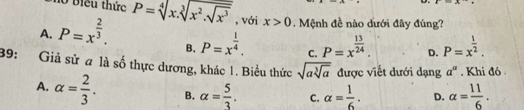 Biểu thức
D.
A. P=x^(frac 2)3. P=sqrt[4](x.sqrt [3]x^2.sqrt x^3) , với x>0. Mệnh đề nào dưới đây đúng?
B. P=x^(frac 1)4. P=x^(frac 13)24. D. P=x^(frac 1)2. 
C.
39: Giả sử a là số thực dương, khác 1. Biểu thức sqrt(asqrt [3]a) được viết dưới dạng a^a. Khi đó
A. alpha = 2/3 .
B. alpha = 5/3 . C. alpha = 1/6 . alpha = 11/6 . 
D.