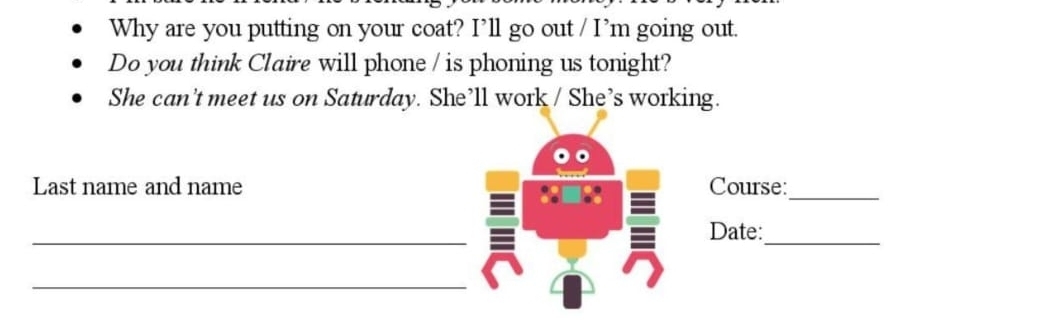 Why are you putting on your coat? I’ll go out / I’m going out. 
Do you think Claire will phone / is phoning us tonight? 
She can’t meet us on Saturday. She’ll work / She’s working. 
Last name and name Course: 
_ 
_ 
_ 
Date: 
_