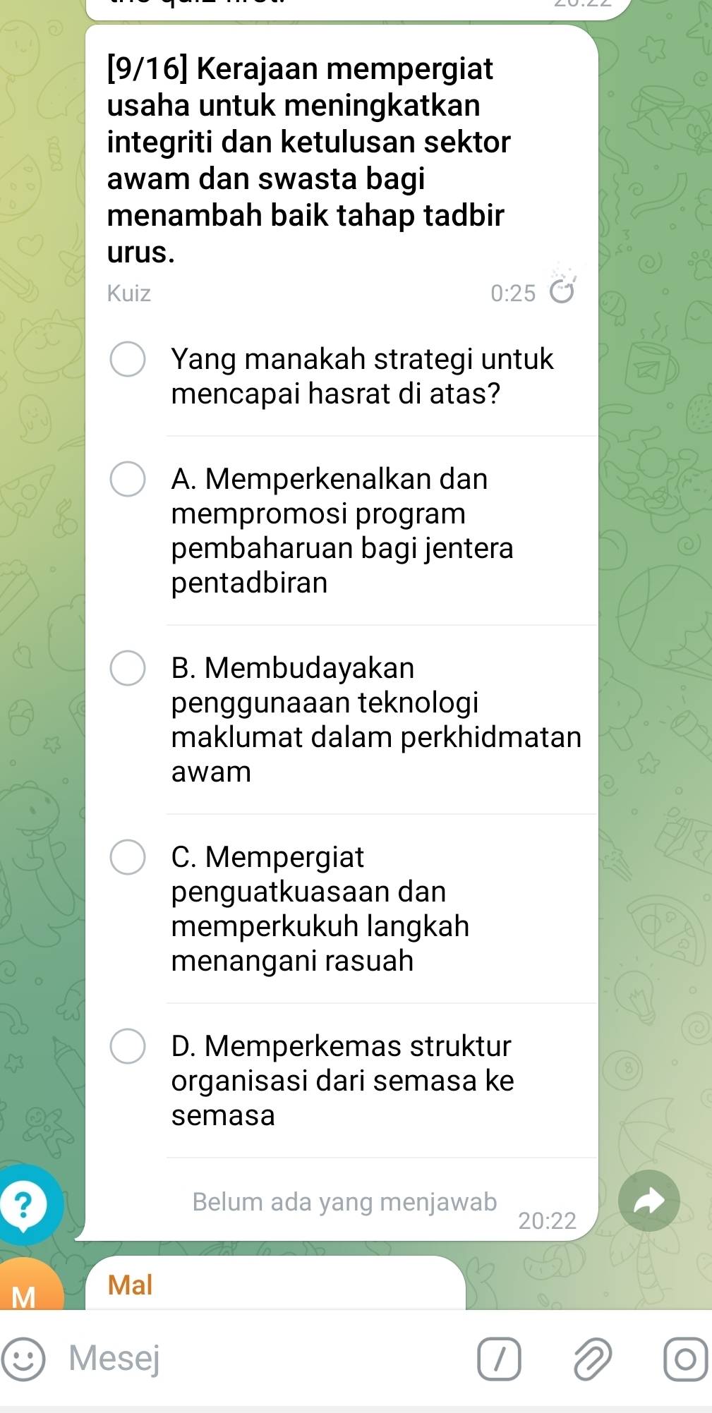 [9/16] Kerajaan mempergiat
usaha untuk meningkatkan
integriti dan ketulusan sektor
awam dan swasta bagi
menambah baik tahap tadbir
urus.
Kuiz 0:25
Yang manakah strategi untuk
mencapai hasrat di atas?
A. Memperkenalkan dan
mempromosi program
pembaharuan bagi jentera
pentadbiran
B. Membudayakan
penggunaaan teknologi
maklumat dalam perkhidmatan
awam
C. Mempergiat
penguatkuasaan dan
memperkukuh langkah
menangani rasuah
D. Memperkemas struktur
organisasi dari semasa ke
semasa
? Belum ada yang menjawab
20:22
M Mal
Mesej