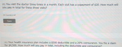 You visit the doctor three times in a month, Each visit has a copayment of $20. How much will 
you pay in total for these three visits?
250 charecten's) left 
Save 
Not Gradeo 
21) Your health insurance plan includes a $500 deductible and a 20% coinsurance. You file a claim 
for $4,500. How much will you pay in total, including the deductible and coinsurance?