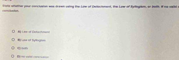 State whether your conclusion was drawn using the Law of Detochment, the Law of Syllogism, or both. If no vaild e
conclusion
A) Law of Detachment
B) Law of Syllogism
C) both
D) no valid conclusion