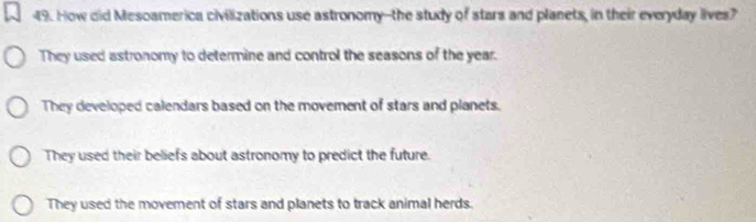 How did Mesoamerica civilizations use astronomy--the study of stars and planets, in their everyday lives?
They used astronomy to determine and control the seasons of the year.
They developed calendars based on the movement of stars and planets.
They used their beliefs about astronomy to predict the future.
They used the movement of stars and planets to track animal herds.