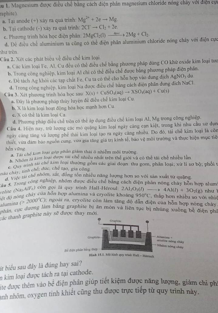 au 1. Magnesium được điều chế bằng cách điện phân magnesium chloride nóng chảy với điện cực
raphite)
a. Tại anode (+) xay ra quá trình Mg^(2+)+2eto Mg
b. Tại cathode (-) xáy ra quá trình: 2Cl^-to Cl_2+2e.
c. Phương trình hóa học điện phân: 2MgCl_2(l)to 2Mg+Cl_2.
d. Đê điều chể aluminium ta cũng có thể điện phân aluminium chloride nóng chảy với điện cực
như trên
Câu 2. Xét các phát biểu về điều chế kim loại.
a. Các kim loại Fe, Al, Cu đều có thể điều chế bằng phương pháp dùng CO khử oxide kim loại tưc
b. Trong công nghiệp, kim loại Al chi có thể điều chế được bằng phương pháp điện phân.
c. Đê tách Ag khỏi các tạp chất Fe, Cu ta có thể cho hỗn hợp vào dung dịch AgNO_3 du
d. Trong công nghiệp, kim loại Na được điều chế bằng cách diện phân dung dịch NaCl.
Câu 3. Xét phương trình hóa học sau: X(s)+CuSO_4(aq)to XSO_4(aq)+Cu(s)
a. Đây là phương pháp thủy luyện đề điều chế kim loại Cu.
b. X là kim loại hoạt động hóa học mạnh hơn Cu.
e. X có thể là kim loại Ca
d. Phương pháp điều chế trên có thể áp dụng điều chế kim loại Al, Mg trong công nghiệp.
Câu 4. Hiện nay, trữ lượng các mò quặng kim loại ngày cảng cạn kiệt, trong khi nhu cầu sử dụn
ngày cảng tăng và lượng phể thái kim loại tạo ra ngày cảng nhiều. Do đó, tái chế kim loại là côn
thiết, vừa đảm bảo nguồn cung, vừa gia tăng giá trị kinh tế, bão vệ môi trường và thực hiện mục tiê
bền vững
a. Tái chế kim loại góp phần giảm thái ô nhiễm môi trường,
b. Nhóm là kim loại được tái chế nhiều nhất trên thế giới và có thể tái chế nhiều lần
c. Quy trình tải chế kìm loại thường gồm các giai đoạn: thu gom, phân loại; xử lí sợ bộ; phối t
náu chây, tinh chế; đúc, chế tạo, gia công
d. Việc tải chê nhôm, sắt, đồng tốn nhiều năng lượng hơn so với sản xuất từ quặng
Sâu 5. Trong công nghiệp, nhôm được điều chế bằng cách điện phân nóng chây hỗn hợp alum
volite (Na;AlF₆) còn gọi là quy trình Hall-Héroul 2Al_2O_3(l) 4Al(l)+3O_2(g)
đệt độ nóng chảy của hỗn hợp alumina và cryolite khoảng 950°C thấp hơn nhiều so với nhiệ như l
alumina (>2000°C) ngoài ra, cryolite còn làm tăng độ dẫn diện của hỗn hợp nóng chảy.
phân, cực dương làm bằng graphite bị ăn mòn và liên tục bị nhúng xuống bộ điện phả
các thanh graphite này sẽ được thay mới.
Bể điện ph
át biểu sau đây là đúng hay sai?
in kim loại được tách ra tại cathode.
Lite được thêm vào bể điện phân giúp tiết kiệm được năng lượng, giảm chỉ phí
Hanh nhôm, oxygen tỉnh khiết cũng thu được trực tiếp từ quy trình này.