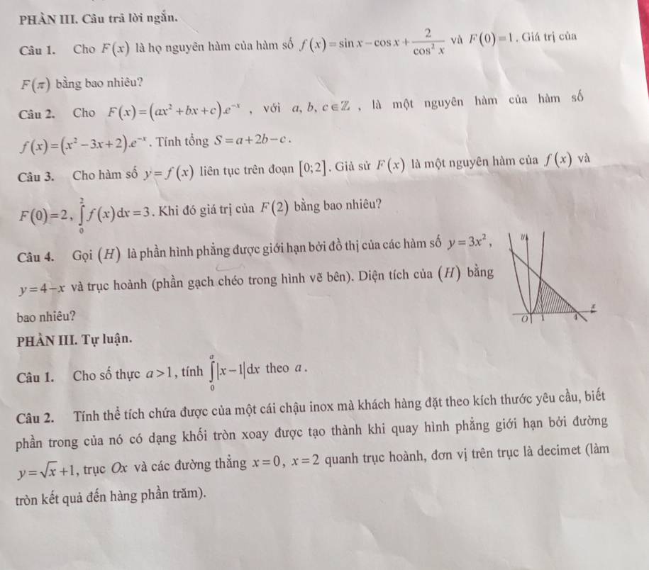 PHÀN III. Câu trả lời ngắn.
Câu 1. Cho F(x) là họ nguyên hàm của hàm số f(x)=sin x-cos x+ 2/cos^2x  và F(0)=1. Giá trị của
F(π ) bằng bao nhiêu?
Câu 2. Cho F(x)=(ax^2+bx+c)e^(-x) , với a,b,c∈ Z , là một nguyên hàm của hàm số
f(x)=(x^2-3x+2)e^(-x). Tính tổng S=a+2b-c.
Câu 3. Cho hàm số y=f(x) liên tục trên đoạn [0;2]. Giả sử F(x) là một nguyên hàm của f(x) yà
F(0)=2,∈tlimits _0^(2f(x)dx=3. Khi đó giá trị của F(2) bằng bao nhiêu?
Câu 4. Gọi (H) là phần hình phẳng được giới hạn bởi đồ thị của các hàm số y=3x^2),
y=4-x và trục hoành (phần gạch chéo trong hình vẽ bên). Diện tích của (H) bằng
bao nhiêu?
PHÀN III. Tự luận.
Câu 1. Cho số thực a>1 , tính ∈tlimits _0^(a|x-1|dx theo a .
Câu 2. Tính thể tích chứa được của một cái chậu inox mà khách hàng đặt theo kích thước yêu cầu, biết
phần trong của nó có dạng khối tròn xoay được tạo thành khi quay hình phẳng giới hạn bởi đường
y=sqrt x)+1 , trục Ox và các đường thẳng x=0,x=2 quanh trục hoành, đơn vị trên trục là decimet (làm
tròn kết quả đến hàng phần trăm).