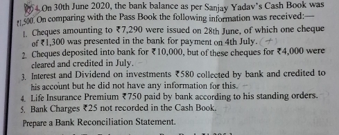 On 30th June 2020, the bank balance as per Sanjay Yadav’s Cash Book was
[1,500. On comparing with the Pass Book the following information was received: _ 
1. Cheques amounting to ₹7,290 were issued on 28th June, of which one cheque 
of ₹1,300 was presented in the bank for payment on 4th July. 
2. Cheques deposited into bank for ₹10,000, but of these cheques for ₹4,000 were 
cleared and credited in July. 
3. Interest and Dividend on investments ₹580 collected by bank and credited to 
his account but he did not have any information for this. 
4. Life Insurance Premium ₹750 paid by bank according to his standing orders. 
5. Bank Charges ₹25 not recorded in the Cash Book. 
Prepare a Bank Reconciliation Statement.