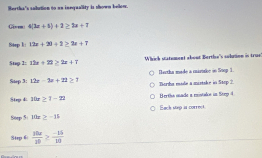 Bertha's solution to an inequality is shown below.
Given: 4(3x+5)+2≥ 2x+7
Step 1: 12x+20+2≥ 2x+7
Step 2: 12x+22≥ 2x+7 Which statement about Bertha’s solution is true
Bertha made a mistake in Step 1.
Step 3: 12x-2x+22≥ 7
Bertha made a mistake in Step 2
Step 4: 10x≥ 7-22 Bertha made a mistake in Step 4.
Each step is correct.
Step 5: 10x≥ -15
Step 6:  10x/10 ≥  (-15)/10 