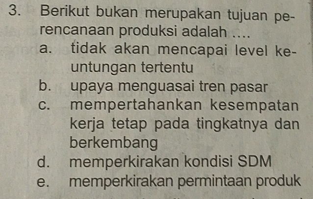 Berikut bukan merupakan tujuan pe-
rencanaan produksi adalah ....
a. tidak akan mencapai level ke-
untungan tertentu
b. upaya menguasai tren pasar
c. mempertahankan kesempatan
kerja tetap pada tingkatnya dan 
berkembang
d. memperkirakan kondisi SDM
e. memperkirakan permintaan produk