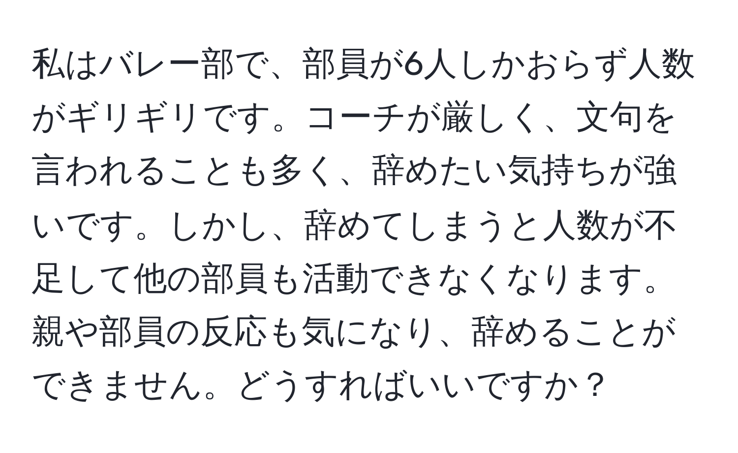 私はバレー部で、部員が6人しかおらず人数がギリギリです。コーチが厳しく、文句を言われることも多く、辞めたい気持ちが強いです。しかし、辞めてしまうと人数が不足して他の部員も活動できなくなります。親や部員の反応も気になり、辞めることができません。どうすればいいですか？