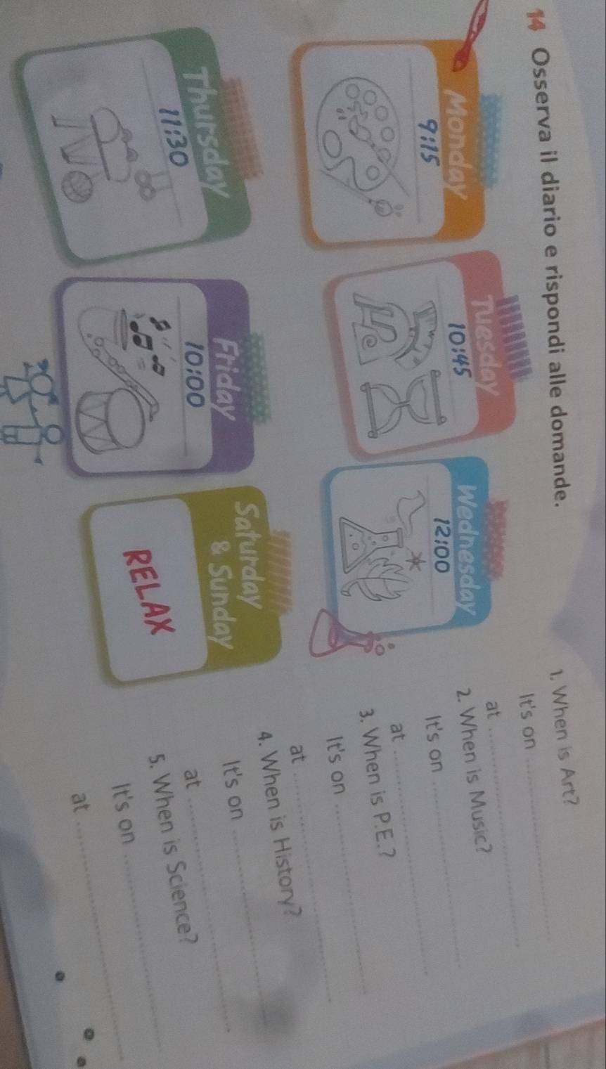 Osserva il diario e rispondi alle domande. 
1, When is Art? 
It's on 
_ 
Tuesday 
at 
_ 
Monday 10:45 Wednesday 2. When is Music? 
12:00 
9:15 
It's on 
at 
_ 
_ 
3. When is P.E.? 
_ 
It's on 
at 
_ 
4. When is History? 
Saturday 
Thursday 
Friday 
& Sunday 
It's on 
11:30 
10:00 
at 
RELAX 
_ 
5. When is Science? 
It's on_ 
at