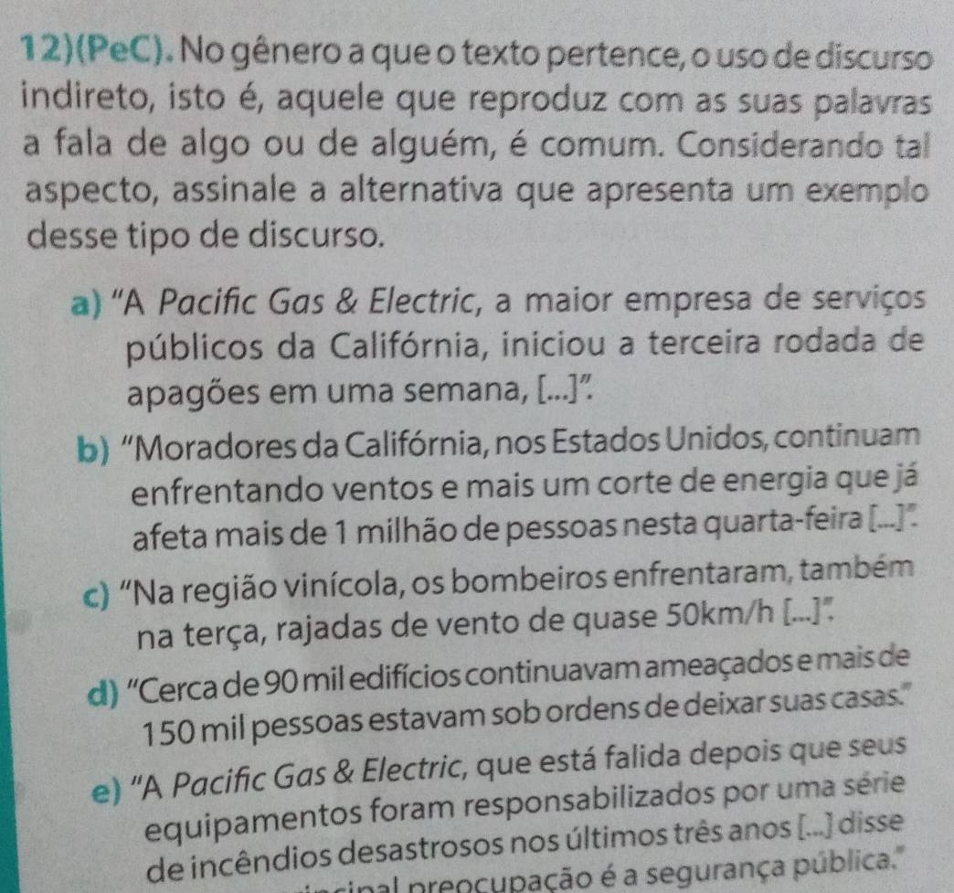 12)(PeC). No gênero a que o texto pertence, o uso de discurso
indireto, isto é, aquele que reproduz com as suas palavras
a fala de algo ou de alguém, é comum. Considerando tal
aspecto, assinale a alternativa que apresenta um exemplo
desse tipo de discurso.
a) 'A Pacific Gas & Electric, a maior empresa de serviços
públicos da Califórnia, iniciou a terceira rodada de
apagões em uma semana, [...]”
b) “Moradores da Califórnia, nos Estados Unidos, continuam
enfrentando ventos e mais um corte de energia que já
afeta mais de 1 milhão de pessoas nesta quarta-feira [...'.
c) “Na região vinícola, os bombeiros enfrentaram, também
na terça, rajadas de vento de quase 50km/h [...]"
d) 'Cerca de 90 mil edifícios continuavam ameaçados e mais de
150 mil pessoas estavam sob ordens de deixar suas casas."
e) 'A Pacific Gas & Electric, que está falida depois que seus
equipamentos foram responsabilizados por uma série
de incêndios desastrosos nos últimos três anos [...) disse
cinal preoçupação é a segurança pública.''