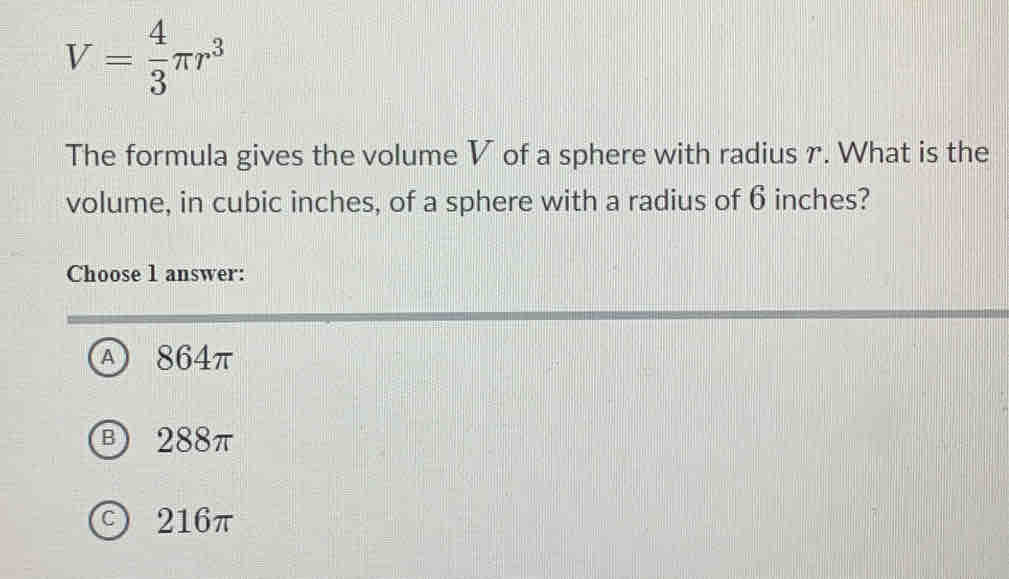 V= 4/3 π r^3
The formula gives the volume V of a sphere with radius r. What is the
volume, in cubic inches, of a sphere with a radius of 6 inches?
Choose 1 answer:
A 864π
B 288π
c216π