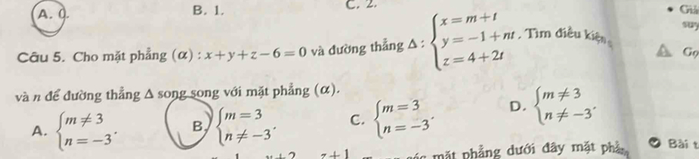 A. 0. B. 1. C. 2. Giả
suy
Câu 5. Cho mặt phẳng (α) : x+y+z-6=0 và đường thẳng A : beginarrayl x=m+t y=-1+nt z=4+2tendarray. Tìm điều kiện
Gọ
và n để đường thẳng Δ song song với mặt phẳng (α).
A. beginarrayl m!= 3 n=-3endarray.. B, beginarrayl m=3 n!= -3endarray. C. beginarrayl m=3 n=-3endarray.. D. beginarrayl m!= 3 n!= -3endarray.
: mặt phẳng dưới đây mặt phầ Bài t