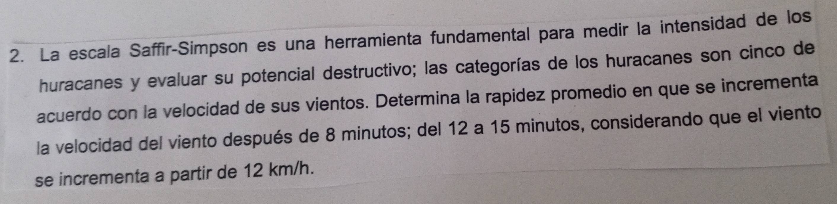 La escala Saffir-Simpson es una herramienta fundamental para medir la intensidad de los 
huracanes y evaluar su potencial destructivo; las categorías de los huracanes son cinco de 
acuerdo con la velocidad de sus vientos. Determina la rapidez promedio en que se incrementa 
la velocidad del viento después de 8 minutos; del 12 a 15 minutos, considerando que el viento 
se incrementa a partir de 12 km/h.