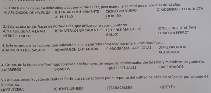 1.- Esta fue una de las medidas adoptadas por Porfirio Díaz, para mantenerse en el poder por más de 30 años.
A) aplIcACIÓN DE LEY fUGa B)TRATAR POSITIVAMENTE C)CREÓ un nUEvo D)MODIFICO SU CONDUCTA
AL PUEBLO EJERCITO
2.-Esta es una de las frases de Porfirio Díaz, que utilizó contra sus opositores.
A)"el qUE SE VA a La VíA, B)“MATENLOS EN CALIENTE” C)”DENLE MAIZ A ESE D)" DEFENDERE AL PAIS
PIERDE SU SILLA” GALLO" COMO UN PERRO"
3. Este es uno de los factores que influyeron en el desarrollo comercial durante el Porfiriato fue....
A)AUMENTO DEL SALARIO B)INVERSION EXTRANJERA C)PROGRAMAS AGRICOLAS D)PREPARACION
ACADEMICA
4. Grupo, de la época del Porfiriato formado por hombres de negocios, intelectuales destacados y miembros de gabinete.
A)OBREROS B)SABIOS C)INTELECTUALES HACENDADOS
5.-La situación de Yucatán durante el Porfiriato se caracterizó por el repunte del cultivo de caña de azúcar y por el auge de
la industria.
A)CERVECERA B)HENEQUENERA C)TABACALERA D)TEXTIL