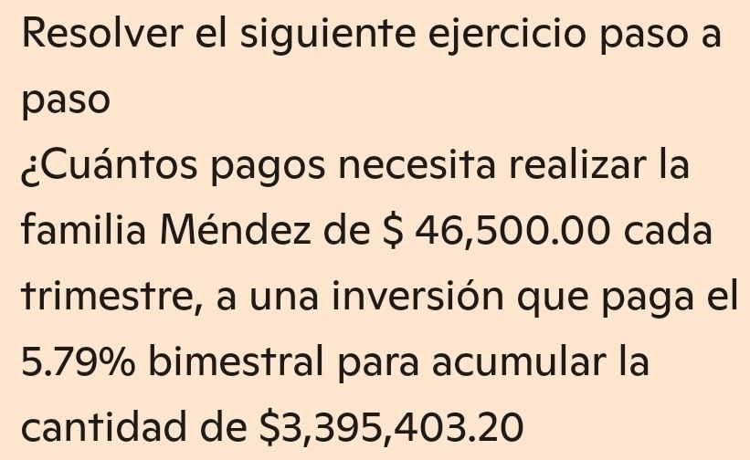 Resolver el siguiente ejercicio paso a 
paso 
¿Cuántos pagos necesita realizar la 
familia Méndez de $ 46,500.00 cada 
trimestre, a una inversión que paga el
5.79% bimestral para acumular la 
cantidad de $3,395,403.20