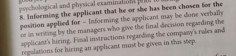 goou 
psychological and physical examinations prol 
8. Informing the applicant that he or she has been chosen for the 
position applied for - Informing the applicant may be done verbally 
or in writing by the managers who give the final decision regarding the 
applicant’s hiring. Final instructions regarding the company’s rules and 
regulations for hiring an applicant must be given in this step.