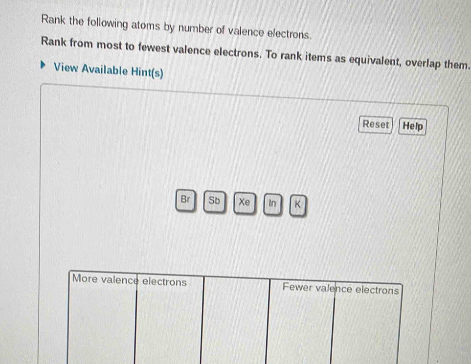 Rank the following atoms by number of valence electrons. 
Rank from most to fewest valence electrons. To rank items as equivalent, overlap them. 
View Available Hint(s) 
Reset Help 
Br Sb Xe In K 
More valence electrons Fewer valence electrons