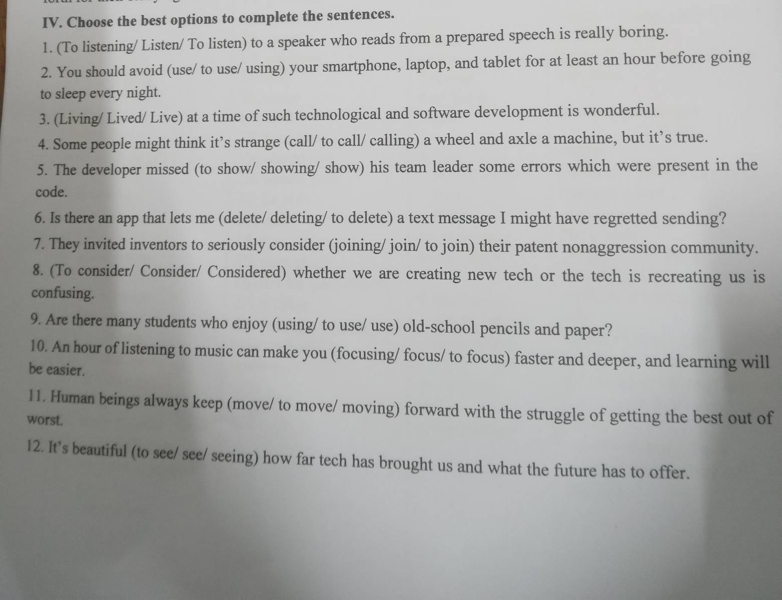 Choose the best options to complete the sentences. 
1. (To listening/ Listen/ To listen) to a speaker who reads from a prepared speech is really boring. 
2. You should avoid (use/ to use/ using) your smartphone, laptop, and tablet for at least an hour before going 
to sleep every night. 
3. (Living/ Lived/ Live) at a time of such technological and software development is wonderful. 
4. Some people might think it’s strange (call/ to call/ calling) a wheel and axle a machine, but it’s true. 
5. The developer missed (to show/ showing/ show) his team leader some errors which were present in the 
code. 
6. Is there an app that lets me (delete/ deleting/ to delete) a text message I might have regretted sending? 
7. They invited inventors to seriously consider (joining/ join/ to join) their patent nonaggression community. 
8. (To consider/ Consider/ Considered) whether we are creating new tech or the tech is recreating us is 
confusing. 
9. Are there many students who enjoy (using/ to use/ use) old-school pencils and paper? 
10. An hour of listening to music can make you (focusing/ focus/ to focus) faster and deeper, and learning will 
be easier. 
11. Human beings always keep (move/ to move/ moving) forward with the struggle of getting the best out of 
worst. 
12. It's beautiful (to see/ see/ seeing) how far tech has brought us and what the future has to offer.